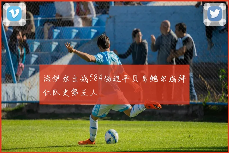 诺伊尔出战584场追平贝肯鲍尔成拜仁队史第五人