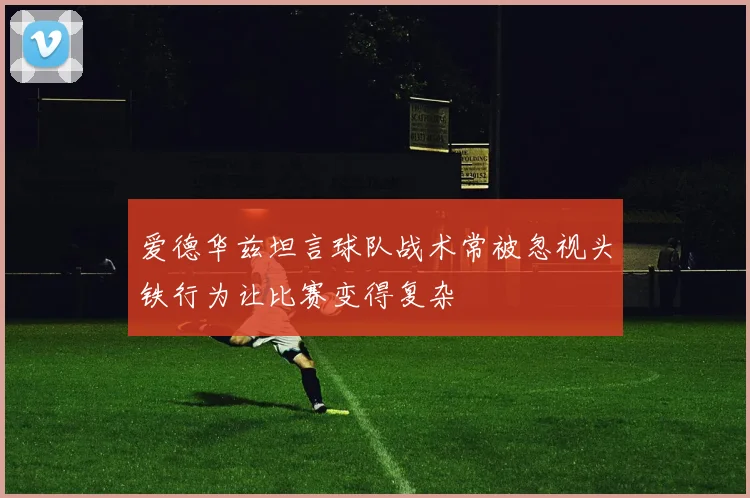 爱德华兹坦言球队战术常被忽视头铁行为让比赛变得复杂