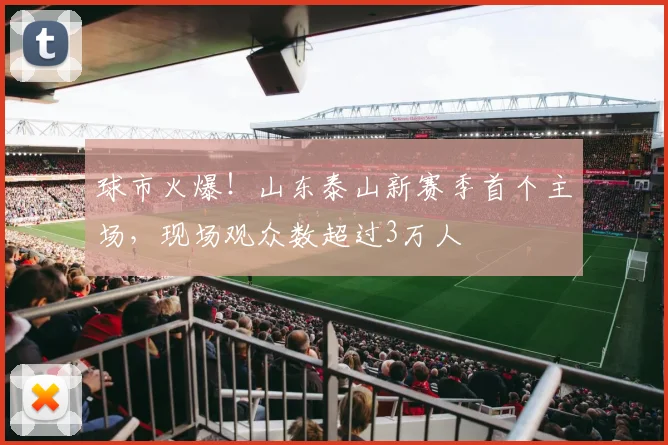 球市火爆！山东泰山新赛季首个主场，现场观众数超过3万人