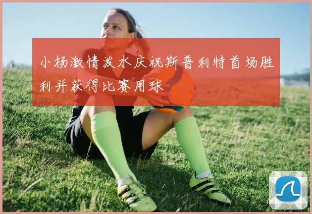 小杨激情泼水庆祝斯普利特首场胜利并获得比赛用球