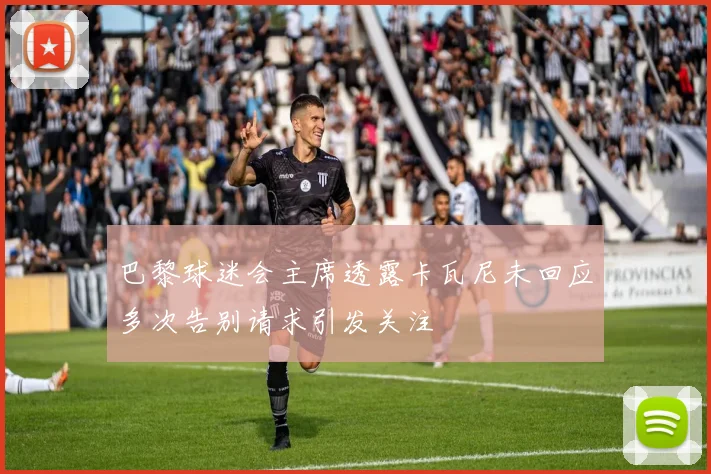 巴黎球迷会主席透露卡瓦尼未回应多次告别请求引发关注
