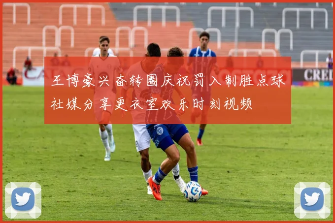 王博豪兴奋转圈庆祝罚入制胜点球社媒分享更衣室欢乐时刻视频