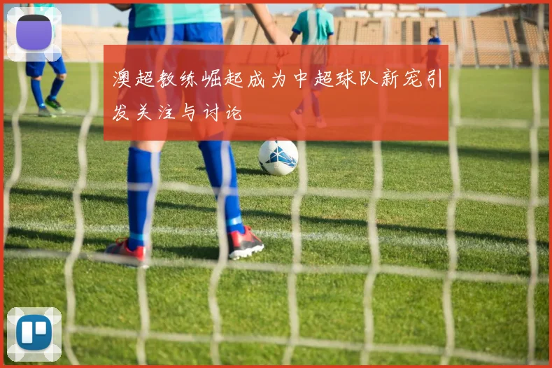 澳超教练崛起成为中超球队新宠引发关注与讨论