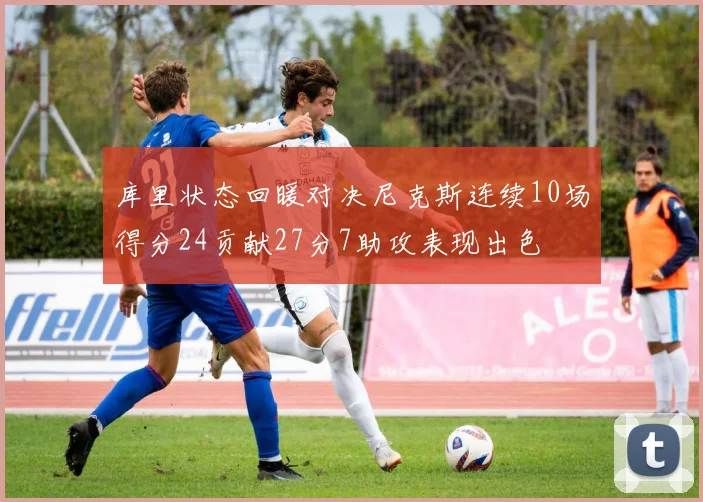 库里状态回暖对决尼克斯连续10场得分24贡献27分7助攻表现出色
