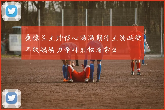 桑德兰主帅信心满满期待主场延续不败战绩力争对利物浦拿分