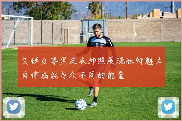 艾顿分享黑皮衣帅照展现独特魅力自律成就与众不同的能量