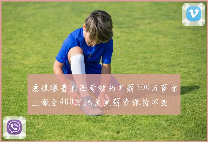 意媒曝普利西奇续约年薪500万萨尔上涨至400万托莫里薪资保持不变