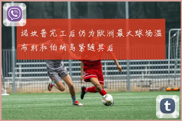 诺坎普完工后仍为欧洲最大球场温布利和伯纳乌紧随其后
