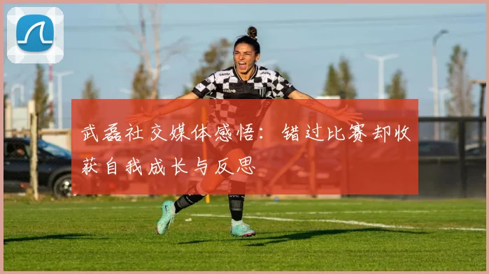 武磊社交媒体感悟：错过比赛却收获自我成长与反思
