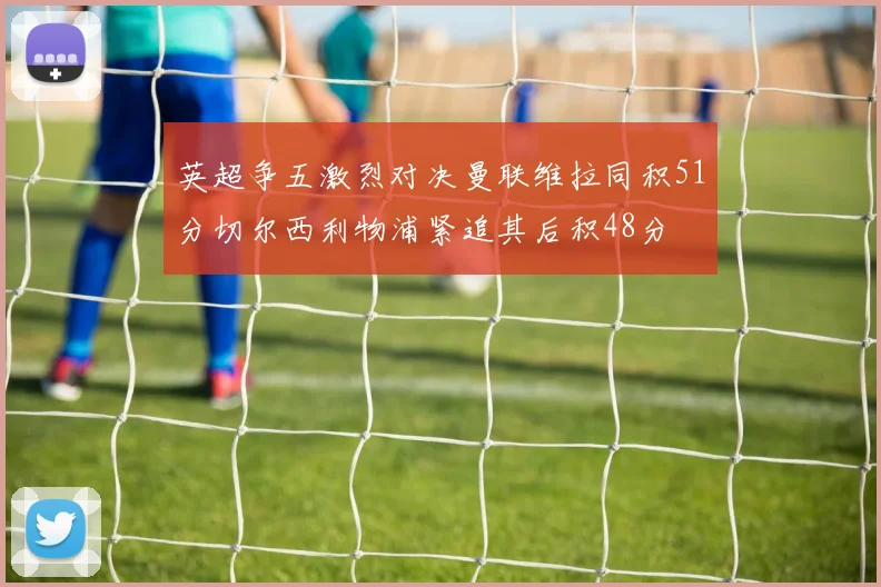 英超争五激烈对决曼联维拉同积51分切尔西利物浦紧追其后积48分