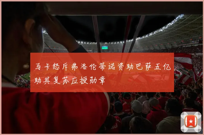 马卡怒斥弗洛伦蒂诺资助巴萨五亿助其复苏应授勋章