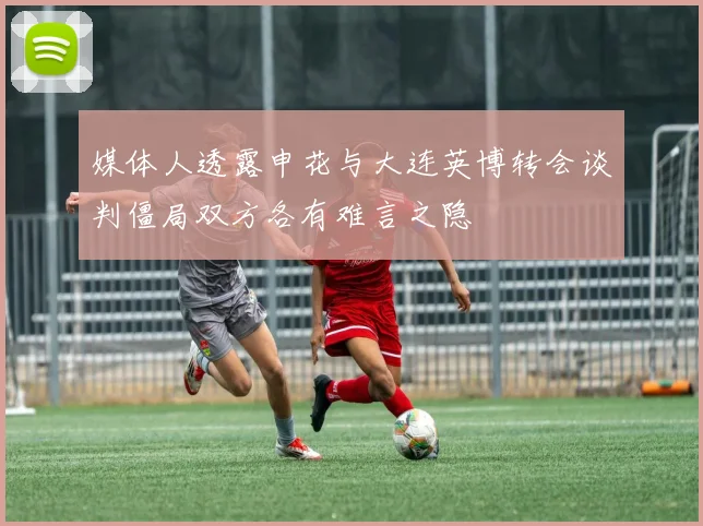 媒体人透露申花与大连英博转会谈判僵局双方各有难言之隐