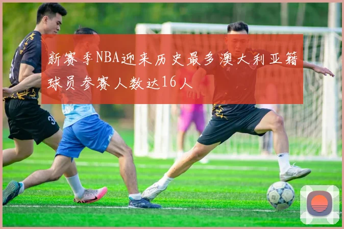 新赛季NBA迎来历史最多澳大利亚籍球员参赛人数达16人